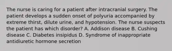 The nurse is caring for a patient after intracranial surgery. The patient develops a sudden onset of polyuria accompanied by extreme thirst, dilute urine, and hypotension. The nurse suspects the patient has which disorder? A. Addison disease B. Cushing disease C. Diabetes insipidus D. Syndrome of inappropriate antidiuretic hormone secretion