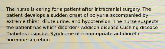 The nurse is caring for a patient after intracranial surgery. The patient develops a sudden onset of polyuria accompanied by extreme thirst, dilute urine, and hypotension. The nurse suspects the patient has which disorder? Addison disease Cushing disease Diabetes insipidus Syndrome of inappropriate antidiuretic hormone secretion