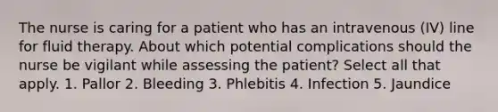 The nurse is caring for a patient who has an intravenous (IV) line for fluid therapy. About which potential complications should the nurse be vigilant while assessing the patient? Select all that apply. 1. Pallor 2. Bleeding 3. Phlebitis 4. Infection 5. Jaundice