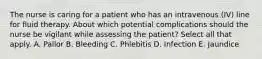 The nurse is caring for a patient who has an intravenous (IV) line for fluid therapy. About which potential complications should the nurse be vigilant while assessing the patient? Select all that apply. A. Pallor B. Bleeding C. Phlebitis D. Infection E. Jaundice