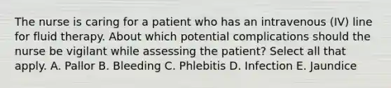 The nurse is caring for a patient who has an intravenous (IV) line for fluid therapy. About which potential complications should the nurse be vigilant while assessing the patient? Select all that apply. A. Pallor B. Bleeding C. Phlebitis D. Infection E. Jaundice