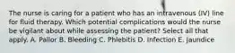 The nurse is caring for a patient who has an intravenous (IV) line for fluid therapy. Which potential complications would the nurse be vigilant about while assessing the patient? Select all that apply. A. Pallor B. Bleeding C. Phlebitis D. Infection E. Jaundice