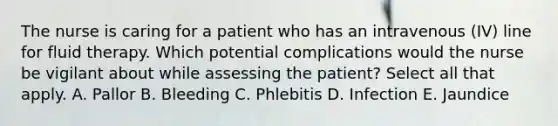 The nurse is caring for a patient who has an intravenous (IV) line for fluid therapy. Which potential complications would the nurse be vigilant about while assessing the patient? Select all that apply. A. Pallor B. Bleeding C. Phlebitis D. Infection E. Jaundice