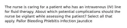 The nurse is caring for a patient who has an intravenous (IV) line for fluid therapy. About which potential complications should the nurse be vigilant while assessing the patient? Select all that apply. Pallor Bleeding Phlebitis Infection Jaundice