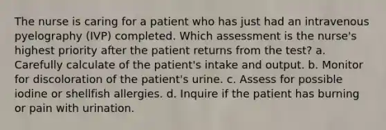 The nurse is caring for a patient who has just had an intravenous pyelography (IVP) completed. Which assessment is the nurse's highest priority after the patient returns from the test? a. Carefully calculate of the patient's intake and output. b. Monitor for discoloration of the patient's urine. c. Assess for possible iodine or shellfish allergies. d. Inquire if the patient has burning or pain with urination.