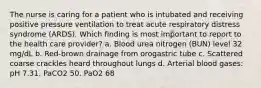 The nurse is caring for a patient who is intubated and receiving positive pressure ventilation to treat acute respiratory distress syndrome (ARDS). Which finding is most important to report to the health care provider? a. Blood urea nitrogen (BUN) level 32 mg/dL b. Red-brown drainage from orogastric tube c. Scattered coarse crackles heard throughout lungs d. Arterial blood gases: pH 7.31, PaCO2 50, PaO2 68