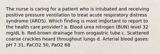 The nurse is caring for a patient who is intubated and receiving positive pressure ventilation to treat acute respiratory distress syndrome (ARDS). Which finding is most important to report to the health care provider? a. Blood urea nitrogen (BUN) level 32 mg/dL b. Red-brown drainage from orogastric tube c. Scattered coarse crackles heard throughout lungs d. Arterial blood gases: pH 7.31, PaCO2 50, PaO2 68