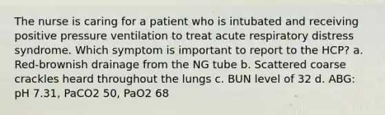 The nurse is caring for a patient who is intubated and receiving positive pressure ventilation to treat acute respiratory distress syndrome. Which symptom is important to report to the HCP? a. Red-brownish drainage from the NG tube b. Scattered coarse crackles heard throughout the lungs c. BUN level of 32 d. ABG: pH 7.31, PaCO2 50, PaO2 68