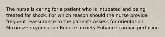 The nurse is caring for a patient who is intubated and being treated for shock. For which reason should the nurse provide frequent reassurance to the patient? Assess for orientation Maximize oxygenation Reduce anxiety Enhance cardiac perfusion