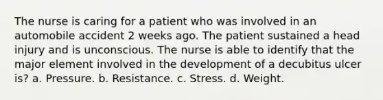 The nurse is caring for a patient who was involved in an automobile accident 2 weeks ago. The patient sustained a head injury and is unconscious. The nurse is able to identify that the major element involved in the development of a decubitus ulcer is? a. Pressure. b. Resistance. c. Stress. d. Weight.