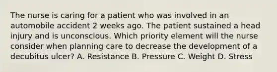 The nurse is caring for a patient who was involved in an automobile accident 2 weeks ago. The patient sustained a head injury and is unconscious. Which priority element will the nurse consider when planning care to decrease the development of a decubitus ulcer? A. Resistance B. Pressure C. Weight D. Stress