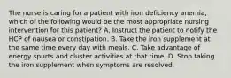 The nurse is caring for a patient with iron deficiency anemia, which of the following would be the most appropriate nursing intervention for this patient? A. Instruct the patient to notify the HCP of nausea or constipation. B. Take the iron supplement at the same time every day with meals. C. Take advantage of energy spurts and cluster activities at that time. D. Stop taking the iron supplement when symptoms are resolved.