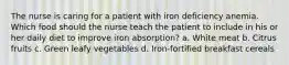 The nurse is caring for a patient with iron deficiency anemia. Which food should the nurse teach the patient to include in his or her daily diet to improve iron absorption? a. White meat b. Citrus fruits c. Green leafy vegetables d. Iron-fortified breakfast cereals