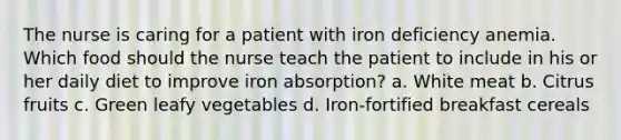 The nurse is caring for a patient with iron deficiency anemia. Which food should the nurse teach the patient to include in his or her daily diet to improve iron absorption? a. White meat b. Citrus fruits c. Green leafy vegetables d. Iron-fortified breakfast cereals