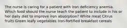 The nurse is caring for a patient with iron deficiency anemia. Which food should the nurse teach the patient to include in his or her daily diet to improve iron absorption? White meat Citrus fruits Green leafy vegetables Iron-fortified breakfast cereals