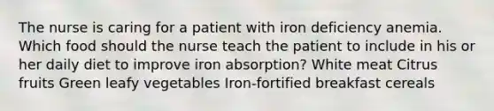 The nurse is caring for a patient with iron deficiency anemia. Which food should the nurse teach the patient to include in his or her daily diet to improve iron absorption? White meat Citrus fruits Green leafy vegetables Iron-fortified breakfast cereals