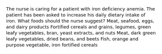 The nurse is caring for a patient with iron deficiency anemia. The patient has been asked to increase his daily dietary intake of iron. What foods should the nurse suggest? Meat, seafood, eggs, and dairy products Fortified cereals and grains, legumes, green leafy vegetables, bran, yeast extracts, and nuts Meat, dark green leafy vegetables, dried beans, and beets Fish, orange and purpose vegetable, iron fortified cereals