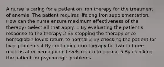 A nurse is caring for a patient on iron therapy for the treatment of anemia. The patient requires lifelong iron supplementation. How can the nurse ensure maximum effectiveness of the therapy? Select all that apply. 1 By evaluating the patient's response to the therapy 2 By stopping the therapy once hemoglobin levels return to normal 3 By checking the patient for liver problems 4 By continuing iron therapy for two to three months after hemoglobin levels return to normal 5 By checking the patient for psychologic problems