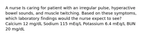 A nurse Is caring for patient with an irregular pulse, hyperactive bowel sounds, and muscle twitching. Based on these symptoms, which laboratory findings would the nurse expect to see? Calcium 12 mg/dL Sodium 115 mEq/L Potassium 6.4 mEq/L BUN 20 mg/dL