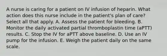 A nurse is caring for a patient on IV infusion of heparin. What action does this nurse include in the patient's plan of care? Select all that apply. A. Assess the patient for bleeding. B. Monitor the daily activated partial thromboplastin time (aPTT) results. C. Stop the IV for aPTT above baseline. D. Use an IV pump for the infusion. E. Weigh the patient daily on the same scale.