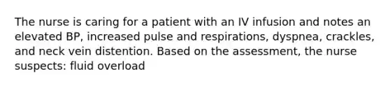 The nurse is caring for a patient with an IV infusion and notes an elevated BP, increased pulse and respirations, dyspnea, crackles, and neck vein distention. Based on the assessment, the nurse suspects: fluid overload