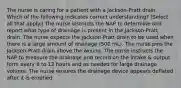 The nurse is caring for a patient with a Jackson-Pratt drain. Which of the following indicates correct understanding? (Select all that apply.) The nurse instructs the NAP to determine and report what type of drainage is present in the Jackson-Pratt drain. The nurse expects the Jackson-Pratt drain to be used when there is a large amount of drainage (500 mL). The nurse pins the Jackson-Pratt drain above the wound. The nurse instructs the NAP to measure the drainage and record on the intake & output form every 8 to 12 hours and as needed for large drainage volume. The nurse ensures the drainage device appears deflated after it is emptied.