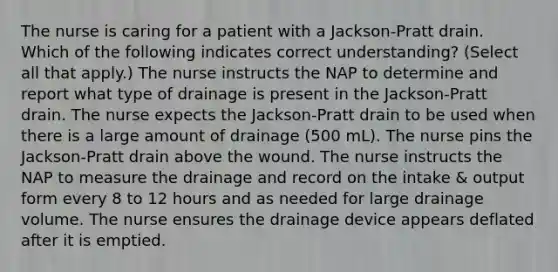 The nurse is caring for a patient with a Jackson-Pratt drain. Which of the following indicates correct understanding? (Select all that apply.) The nurse instructs the NAP to determine and report what type of drainage is present in the Jackson-Pratt drain. The nurse expects the Jackson-Pratt drain to be used when there is a large amount of drainage (500 mL). The nurse pins the Jackson-Pratt drain above the wound. The nurse instructs the NAP to measure the drainage and record on the intake & output form every 8 to 12 hours and as needed for large drainage volume. The nurse ensures the drainage device appears deflated after it is emptied.