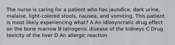 The nurse is caring for a patient who has jaundice, dark urine, malaise, light-colored stools, nausea, and vomiting. This patient is most likely experiencing what? A An idiosyncratic drug effect on the bone marrow B Iatrogenic disease of the kidneys C Drug toxicity of the liver D An allergic reaction