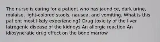 The nurse is caring for a patient who has jaundice, dark urine, malaise, light-colored stools, nausea, and vomiting. What is this patient most likely experiencing? Drug toxicity of the liver Iatrogenic disease of the kidneys An allergic reaction An idiosyncratic drug effect on the bone marrow