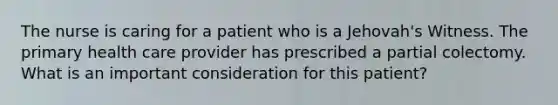 The nurse is caring for a patient who is a Jehovah's Witness. The primary health care provider has prescribed a partial colectomy. What is an important consideration for this patient?