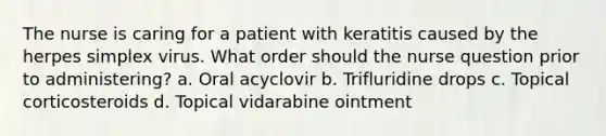 The nurse is caring for a patient with keratitis caused by the herpes simplex virus. What order should the nurse question prior to administering? a. Oral acyclovir b. Trifluridine drops c. Topical corticosteroids d. Topical vidarabine ointment