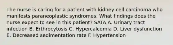 The nurse is caring for a patient with kidney cell carcinoma who manifests paraneoplastic syndromes. What findings does the nurse expect to see in this patient? SATA A. Urinary tract infection B. Erthrocytosis C. Hypercalcemia D. Liver dysfunction E. Decreased sedimentation rate F. Hypertension