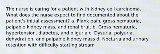 The nurse is caring for a patient with kidney cell carcinoma. What does the nurse expect to find documented about the patient's initial assessment? a. Flank pain, gross hematuria, palpable kidney mass, and renal bruit b. Gross hematuria, hypertension, diabetes, and oliguria c. Dysuria, polyuria, dehydration, and palpable kidney mass d. Nocturia and urinary retention with difficulty starting stream