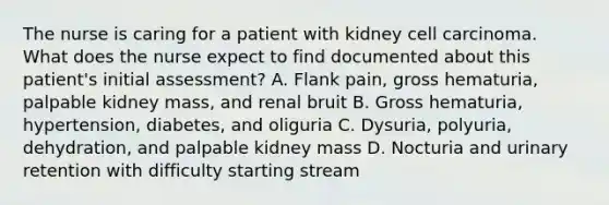 The nurse is caring for a patient with kidney cell carcinoma. What does the nurse expect to find documented about this patient's initial assessment? A. Flank pain, gross hematuria, palpable kidney mass, and renal bruit B. Gross hematuria, hypertension, diabetes, and oliguria C. Dysuria, polyuria, dehydration, and palpable kidney mass D. Nocturia and urinary retention with difficulty starting stream