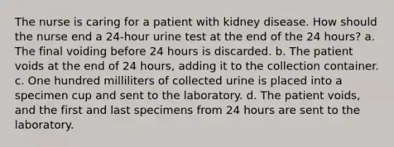 The nurse is caring for a patient with kidney disease. How should the nurse end a 24-hour urine test at the end of the 24 hours? a. The final voiding before 24 hours is discarded. b. The patient voids at the end of 24 hours, adding it to the collection container. c. One hundred milliliters of collected urine is placed into a specimen cup and sent to the laboratory. d. The patient voids, and the first and last specimens from 24 hours are sent to the laboratory.