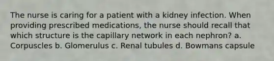 The nurse is caring for a patient with a kidney infection. When providing prescribed medications, the nurse should recall that which structure is the capillary network in each nephron? a. Corpuscles b. Glomerulus c. Renal tubules d. Bowmans capsule