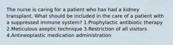 The nurse is caring for a patient who has had a kidney transplant. What should be included in the care of a patient with a suppressed immune system? 1.Prophylactic antibiotic therapy 2.Meticulous aseptic technique 3.Restriction of all visitors 4.Antineoplastic medication administration