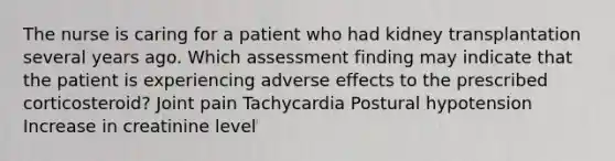 The nurse is caring for a patient who had kidney transplantation several years ago. Which assessment finding may indicate that the patient is experiencing adverse effects to the prescribed corticosteroid? Joint pain Tachycardia Postural hypotension Increase in creatinine level