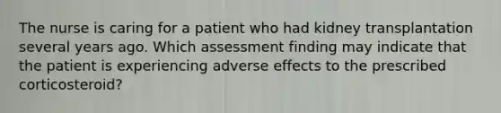 The nurse is caring for a patient who had kidney transplantation several years ago. Which assessment finding may indicate that the patient is experiencing adverse effects to the prescribed corticosteroid?