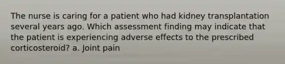 The nurse is caring for a patient who had kidney transplantation several years ago. Which assessment finding may indicate that the patient is experiencing adverse effects to the prescribed corticosteroid? a. Joint pain