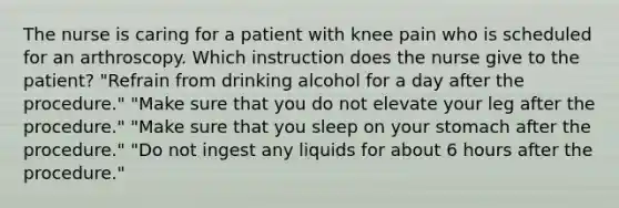 The nurse is caring for a patient with knee pain who is scheduled for an arthroscopy. Which instruction does the nurse give to the patient? "Refrain from drinking alcohol for a day after the procedure." "Make sure that you do not elevate your leg after the procedure." "Make sure that you sleep on your stomach after the procedure." "Do not ingest any liquids for about 6 hours after the procedure."