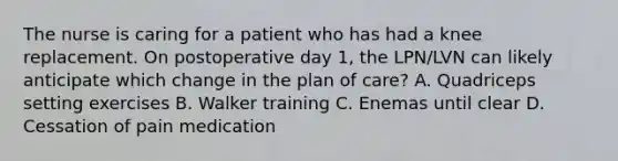 The nurse is caring for a patient who has had a knee replacement. On postoperative day 1, the LPN/LVN can likely anticipate which change in the plan of care? A. Quadriceps setting exercises B. Walker training C. Enemas until clear D. Cessation of pain medication