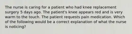 The nurse is caring for a patient who had knee replacement surgery 5 days ago. The patient's knee appears red and is very warm to the touch. The patient requests pain medication. Which of the following would be a correct explanation of what the nurse is noticing?