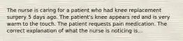 The nurse is caring for a patient who had knee replacement surgery 5 days ago. The patient's knee appears red and is very warm to the touch. The patient requests pain medication. The correct explanation of what the nurse is noticing is...