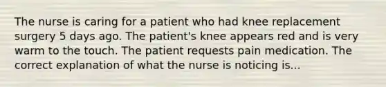 The nurse is caring for a patient who had knee replacement surgery 5 days ago. The patient's knee appears red and is very warm to the touch. The patient requests pain medication. The correct explanation of what the nurse is noticing is...