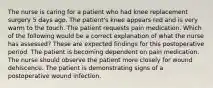 The nurse is caring for a patient who had knee replacement surgery 5 days ago. The patient's knee appears red and is very warm to the touch. The patient requests pain medication. Which of the following would be a correct explanation of what the nurse has assessed? These are expected findings for this postoperative period. The patient is becoming dependent on pain medication. The nurse should observe the patient more closely for wound dehiscence. The patient is demonstrating signs of a postoperative wound infection.