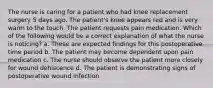 The nurse is caring for a patient who had knee replacement surgery 5 days ago. The patient's knee appears red and is very warm to the touch. The patient requests pain medication. Which of the following would be a correct explanation of what the nurse is noticing? a. These are expected findings for this postoperative time period b. The patient may become dependent upon pain medication c. The nurse should observe the patient more closely for wound dehiscence d. The patient is demonstrating signs of postoperative wound infection