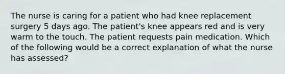 The nurse is caring for a patient who had knee replacement surgery 5 days ago. The patient's knee appears red and is very warm to the touch. The patient requests pain medication. Which of the following would be a correct explanation of what the nurse has assessed?