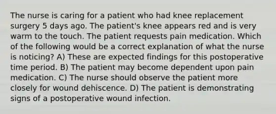 The nurse is caring for a patient who had knee replacement surgery 5 days ago. The patient's knee appears red and is very warm to the touch. The patient requests pain medication. Which of the following would be a correct explanation of what the nurse is noticing? A) These are expected findings for this postoperative time period. B) The patient may become dependent upon pain medication. C) The nurse should observe the patient more closely for wound dehiscence. D) The patient is demonstrating signs of a postoperative wound infection.