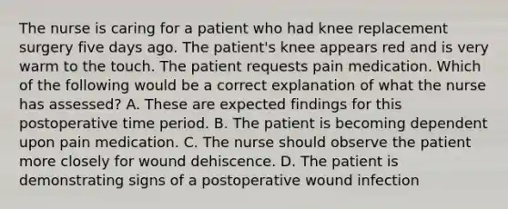 The nurse is caring for a patient who had knee replacement surgery five days ago. The patient's knee appears red and is very warm to the touch. The patient requests pain medication. Which of the following would be a correct explanation of what the nurse has assessed? A. These are expected findings for this postoperative time period. B. The patient is becoming dependent upon pain medication. C. The nurse should observe the patient more closely for wound dehiscence. D. The patient is demonstrating signs of a postoperative wound infection